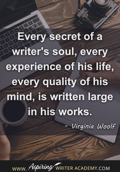 "Every secret of a writer's soul, every experience of his life, every quality of his mind, is written large in his works." - Virginia Woolf